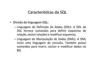 Características da SQL
• Divisão da linguagem SQL:
– Linguagem de Definição de Dados (DDL): A DDL da
SQL fornece comandos para definir esquemas de
relação, excluir relações e modificar esquemas;
– Linguagem de Manipulação de Dados (DML): A DML
inclui uma linguagem de consulta. Também possui
comandos para inserir, excluir e modificar dados no
BD;
 