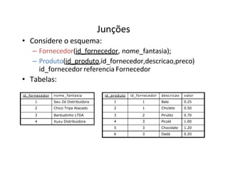 Junções
• Considere o esquema:
– Fornecedor(id_fornecedor, nome_fantasia);
– Produto(id_produto,id_fornecedor,descricao,preco)
id_fornecedor referencia Fornecedor
• Tabelas:
id_fornecedor nome_fantasia
1 Seu Zé Distribuidora
2 Chico Tripa Atacado
3 Barbudinho LTDA
4 Xuxu Distribuidora
id_produto id_fornecedor descricao valor
1 1 Bala 0.25
2 1 Chiclete 0.50
3 2 Pirulito 0.70
4 3 Picolé 1.00
5 3 Chocolate 1.20
6 3 Dadá 0.20
 