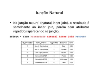 Junção Natural
• Na junção natural (natural inner join), o resultado é
semelhante ao inner join, porém sem atributos
repetidos aparecendo na junção;
select * from Fornecedor natural inner join Produto
id_fornecedor nome_fantasia id_produto Descricao valor
1 Seu Zé Distribuidora 1 Bala 0.25
1 Seu Zé Distribuidora 2 Chiclete 0.50
2 Chico Tripa Atacado 3 Pirulito 0.70
3 Barbudinho LTDA 4 Picolé 1.00
3 Barbudinho LTDA 5 Chocolate 1.20
3 Barbudinho LTDA 6 Dadá 0.20
 