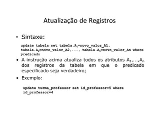 Atualização de Registros
• Sintaxe:
update tabela set tabela.A1=novo_valor_A1,
tabela.A2=novo_valor_A2,..., tabela.An=novo_valor_An where
predicado
• A instrução acima atualiza todos os atributos A1,...,An
dos registros da tabela em que o predicado
especificado seja verdadeiro;
• Exemplo:
update turma_professor set id_professor=5 where
id_professor=4
 