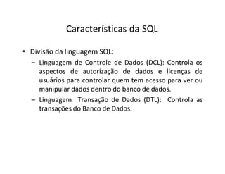 Características da SQL
• Divisão da linguagem SQL:
– Linguagem de Controle de Dados (DCL): Controla os
aspectos de autorização de dados e licenças de
usuários para controlar quem tem acesso para ver ou
manipular dados dentro do banco de dados.
– Linguagem Transação de Dados (DTL): Controla as
transações do Banco de Dados.
 