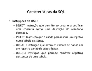 Características da SQL
• Instruções da DML:
– SELECT: Instrução que permite ao usuário especificar
uma consulta como uma descrição do resultado
desejado.
– INSERT: Instrução que é usada para inserir um registro
numa tabela existente.
– UPDATE: Instrução que altera os valores de dados em
um registro da tabela especificada.
– DELETE: Instrução que permite remover registros
existentes de uma tabela.
 