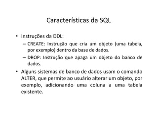 Características da SQL
• Instruções da DDL:
– CREATE: Instrução que cria um objeto (uma tabela,
por exemplo) dentro da base de dados.
– DROP: Instrução que apaga um objeto do banco de
dados.
• Alguns sistemas de banco de dados usam o comando
ALTER, que permite ao usuário alterar um objeto, por
exemplo, adicionando uma coluna a uma tabela
existente.
 
