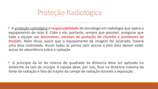 Proteção Radiológica
 A proteção radiológica é responsabilidade do tecnólogo em radiologia que opera o
equipamento de raios X. Cabe a ele, portanto, sempre que possível, assegurar que
toda a equipe use dosímetros, aventais de proteção de chumbo e protetores de
tireóide. Além disso, assim que o equipamento de imagem for acionado, haverá
uma área controlada. Assim todas as portas com acesso a esta área devem exibir
avisos de advertência sobre a radiação.
 O princípio da lei do inverso do quadrado da distancia deve ser aplicado no
ambiente da sala de cirurgia. A equipe deve, por isso, ficar na distancia máxima da
fonte de radiação e fora do trajeto do campo de radiação durante a exposição.
 