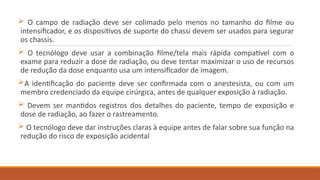  O campo de radiação deve ser colimado pelo menos no tamanho do filme ou
intensificador, e os dispositivos de suporte do chassi devem ser usados para segurar
os chassis.
 O tecnólogo deve usar a combinação filme/tela mais rápida compatível com o
exame para reduzir a dose de radiação, ou deve tentar maximizar o uso de recursos
de redução da dose enquanto usa um intensificador de imagem.
A identificação do paciente deve ser confirmada com o anestesista, ou com um
membro credenciado da equipe cirúrgica, antes de qualquer exposição à radiação.
 Devem ser mantidos registros dos detalhes do paciente, tempo de exposição e
dose de radiação, ao fazer o rastreamento.
 O tecnólogo deve dar instruções claras à equipe antes de falar sobre sua função na
redução do risco de exposição acidental
 