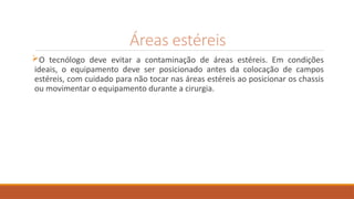 Áreas estéreis
O tecnólogo deve evitar a contaminação de áreas estéreis. Em condições
ideais, o equipamento deve ser posicionado antes da colocação de campos
estéreis, com cuidado para não tocar nas áreas estéreis ao posicionar os chassis
ou movimentar o equipamento durante a cirurgia.
 
