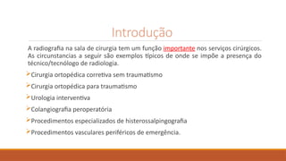 Introdução
A radiografia na sala de cirurgia tem um função importante nos serviços cirúrgicos.
As circunstancias a seguir são exemplos típicos de onde se impõe a presença do
técnico/tecnólogo de radiologia.
Cirurgia ortopédica corretiva sem traumatismo
Cirurgia ortopédica para traumatismo
Urologia interventiva
Colangiografia peroperatória
Procedimentos especializados de histerossalpingografia
Procedimentos vasculares periféricos de emergência.
 