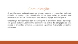 Comunicação
O tecnólogo em radiologia deve, ao chegar, procurar o responsável pela sala
cirúrgica e manter uma comunicação direta com todas as pessoas que
participam da cirurgia, trabalhando como parte da equipe multidisciplinar.
O tecnólogo deve conhecer bem a disposição e os protocolos da sala de cirurgia
em que vai trabalhar, demonstrar conhecimento prático das obrigações de cada
pessoa ali presente e avaliar as necessidades específicas do cirurgião que estiver
operando.
 