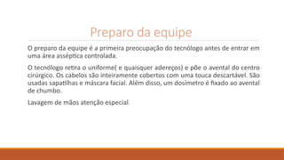 Preparo da equipe
O preparo da equipe é a primeira preocupação do tecnólogo antes de entrar em
uma área asséptica controlada.
O tecnólogo retira o uniforme( e quaisquer adereços) e põe o avental do centro
cirúrgico. Os cabelos são inteiramente cobertos com uma touca descartável. São
usadas sapatilhas e máscara facial. Além disso, um dosímetro é fixado ao avental
de chumbo.
Lavagem de mãos atenção especial.
 