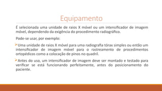 Equipamento
É selecionada uma unidade de raios X móvel ou um intensificador de imagem
móvel, dependendo da exigência do procedimento radiográfico.
Pode-se usar, por exemplo:
Uma unidade de raios X móvel para uma radiografia tórax simples ou então um
intensificador de imagem móvel para o rastreamento de procedimentos
ortopédicos como a colocação de pinos no quadril.
Antes do uso, um intensificador de imagem deve ser montado e testado para
verificar se está funcionando perfeitamente, antes do posicionamento do
paciente.
 