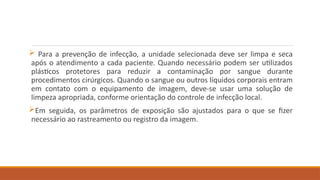  Para a prevenção de infecção, a unidade selecionada deve ser limpa e seca
após o atendimento a cada paciente. Quando necessário podem ser utilizados
plásticos protetores para reduzir a contaminação por sangue durante
procedimentos cirúrgicos. Quando o sangue ou outros líquidos corporais entram
em contato com o equipamento de imagem, deve-se usar uma solução de
limpeza apropriada, conforme orientação do controle de infecção local.
Em seguida, os parâmetros de exposição são ajustados para o que se fizer
necessário ao rastreamento ou registro da imagem.
 