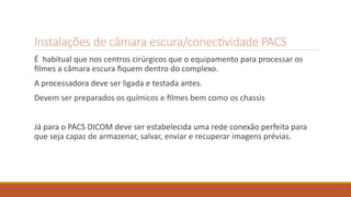 Instalações de câmara escura/conectividade PACS
É habitual que nos centros cirúrgicos que o equipamento para processar os
filmes a câmara escura fiquem dentro do complexo.
A processadora deve ser ligada e testada antes.
Devem ser preparados os químicos e filmes bem como os chassis
Já para o PACS DICOM deve ser estabelecida uma rede conexão perfeita para
que seja capaz de armazenar, salvar, enviar e recuperar imagens prévias.
 