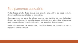 Equipamento acessório
Porta-chassis, grades fixas, túneis para chassi e dispositivos de troca seriados
devem ser limpos e avaliados, se necessário.
Os movimentos da mesa da sala de cirurgia com bandeja de chassi ajustável
devem ser avaliados e o tecnólogo deve conhecer bem a função e se capaz de
posicionar os chassis, quando solicitado, com o mínimo de transtornos.
Meios de contraste, se necessários, também devem ser fornecidos para a
equipe da sala de cirurgia.
 