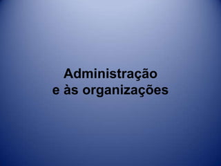 Administração
e às organizações
 