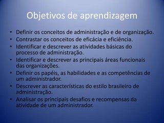 Objetivos de aprendizagem
• Definir os conceitos de administração e de organização.
• Contrastar os conceitos de eficácia e eficiência.
• Identificar e descrever as atividades básicas do
processo de administração.
• Identificar e descrever as principais áreas funcionais
das organizações.
• Definir os papéis, as habilidades e as competências de
um administrador.
• Descrever as características do estilo brasileiro de
administração.
• Analisar os principais desafios e recompensas da
atividade de um administrador.
 