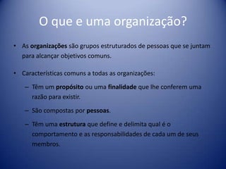 O que e uma organização?
• As organizações são grupos estruturados de pessoas que se juntam
para alcançar objetivos comuns.
• Características comuns a todas as organizações:
– Têm um propósito ou uma finalidade que lhe conferem uma
razão para existir.
– São compostas por pessoas.
– Têm uma estrutura que define e delimita qual é o
comportamento e as responsabilidades de cada um de seus
membros.
 