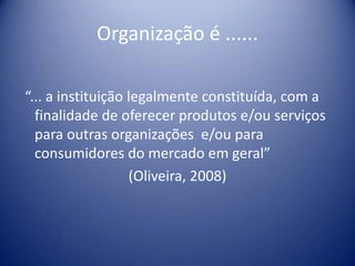 Organização é ......
“... a instituição legalmente constituída, com a
finalidade de oferecer produtos e/ou serviços
para outras organizações e/ou para
consumidores do mercado em geral”
(Oliveira, 2008)
 