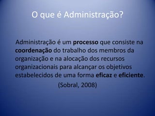 O que é Administração?
Administração é um processo que consiste na
coordenação do trabalho dos membros da
organização e na alocação dos recursos
organizacionais para alcançar os objetivos
estabelecidos de uma forma eficaz e eficiente.
(Sobral, 2008)
 