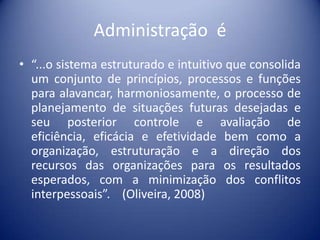 Administração é
• “...o sistema estruturado e intuitivo que consolida
um conjunto de princípios, processos e funções
para alavancar, harmoniosamente, o processo de
planejamento de situações futuras desejadas e
seu posterior controle e avaliação de
eficiência, eficácia e efetividade bem como a
organização, estruturação e a direção dos
recursos das organizações para os resultados
esperados, com a minimização dos conflitos
interpessoais”. (Oliveira, 2008)
 