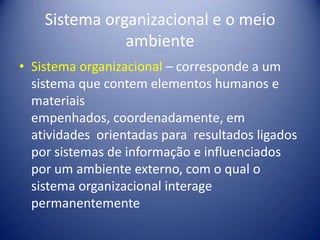 Sistema organizacional e o meio
ambiente
• Sistema organizacional – corresponde a um
sistema que contem elementos humanos e
materiais
empenhados, coordenadamente, em
atividades orientadas para resultados ligados
por sistemas de informação e influenciados
por um ambiente externo, com o qual o
sistema organizacional interage
permanentemente
 