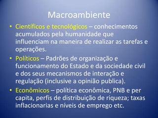 Macroambiente
• Científicos e tecnológicos – conhecimentos
acumulados pela humanidade que
influenciam na maneira de realizar as tarefas e
operações.
• Políticos – Padrões de organização e
funcionamento do Estado e da sociedade civil
e dos seus mecanismos de interação e
regulação (inclusive a opinião publica).
• Econômicos – política econômica, PNB e per
capita, perfis de distribuição de riqueza; taxas
inflacionarias e níveis de emprego etc.
 