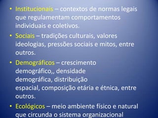 • Institucionais – contextos de normas legais
que regulamentam comportamentos
individuais e coletivos.
• Sociais – tradições culturais, valores
ideologias, pressões sociais e mitos, entre
outros.
• Demográficos – crescimento
demográfico,, densidade
demográfica, distribuição
espacial, composição etária e étnica, entre
outros.
• Ecológicos – meio ambiente físico e natural
que circunda o sistema organizacional
 