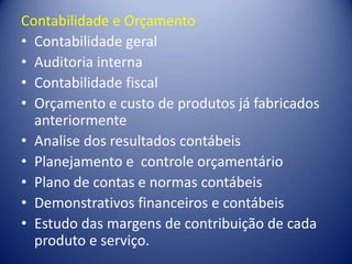 Contabilidade e Orçamento
• Contabilidade geral
• Auditoria interna
• Contabilidade fiscal
• Orçamento e custo de produtos já fabricados
anteriormente
• Analise dos resultados contábeis
• Planejamento e controle orçamentário
• Plano de contas e normas contábeis
• Demonstrativos financeiros e contábeis
• Estudo das margens de contribuição de cada
produto e serviço.
 