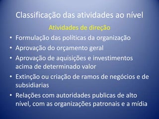 Classificação das atividades ao nível
Atividades de direção
• Formulação das políticas da organização
• Aprovação do orçamento geral
• Aprovação de aquisições e investimentos
acima de determinado valor
• Extinção ou criação de ramos de negócios e de
subsidiarias
• Relações com autoridades publicas de alto
nível, com as organizações patronais e a mídia
 