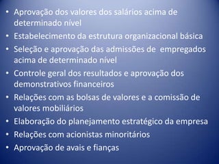 • Aprovação dos valores dos salários acima de
determinado nível
• Estabelecimento da estrutura organizacional básica
• Seleção e aprovação das admissões de empregados
acima de determinado nível
• Controle geral dos resultados e aprovação dos
demonstrativos financeiros
• Relações com as bolsas de valores e a comissão de
valores mobiliários
• Elaboração do planejamento estratégico da empresa
• Relações com acionistas minoritários
• Aprovação de avais e fianças
 