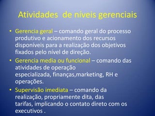 Atividades de níveis gerenciais
• Gerencia geral – comando geral do processo
produtivo e acionamento dos recursos
disponíveis para a realização dos objetivos
fixados pelo nível de direção.
• Gerencia media ou funcional – comando das
atividades de operação
especializada, finanças,marketing, RH e
operações.
• Supervisão imediata – comando da
realização, propriamente dita, das
tarifas, implicando o contato direto com os
executivos .
 