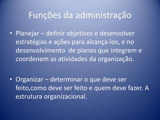Funções da administração
• Planejar – definir objetivos e desenvolver
estratégias e ações para alcança-los, e no
desenvolvimento de planos que integrem e
coordenem as atividades da organização.
• Organizar – determinar o que deve ser
feito,como deve ser feito e quem deve fazer. A
estrutura organizacional.
 