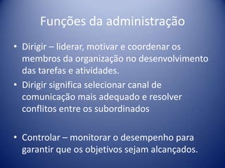 Funções da administração
• Dirigir – liderar, motivar e coordenar os
membros da organização no desenvolvimento
das tarefas e atividades.
• Dirigir significa selecionar canal de
comunicação mais adequado e resolver
conflitos entre os subordinados
• Controlar – monitorar o desempenho para
garantir que os objetivos sejam alcançados.
 