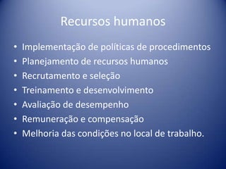 Recursos humanos
• Implementação de políticas de procedimentos
• Planejamento de recursos humanos
• Recrutamento e seleção
• Treinamento e desenvolvimento
• Avaliação de desempenho
• Remuneração e compensação
• Melhoria das condições no local de trabalho.
 