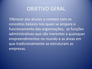 OBJETIVO GERAL
Oferecer aos alunos o contato com os
conceitos básicos nos quais se ampara o
funcionamento das organizações, as funções
administrativas que são inerentes a quaisquer
empreendimentos no mundo e as áreas em
que tradicionalmente se estruturam as
empresas.
 