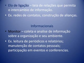 • Elo de ligação – teia de relações que permita
o intercambio de informação.
• Ex. redes de contatos, construção de alianças.
Informacionais
• Monitor – coleta e analise de informação
sobre a organização e seu ambiente.
• Ex. leitura de periódicos e relatórios;
manutenção de contatos pessoais;
participação em eventos e conferencias.
 