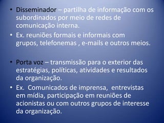 • Disseminador – partilha de informação com os
subordinados por meio de redes de
comunicação interna.
• Ex. reuniões formais e informais com
grupos, telefonemas , e-mails e outros meios.
• Porta voz – transmissão para o exterior das
estratégias, políticas, atividades e resultados
da organização.
• Ex. Comunicados de imprensa, entrevistas
em mídia, participação em reuniões de
acionistas ou com outros grupos de interesse
da organização.
 
