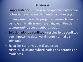 Decisórios
• Empreendedor – indicação de oportunidades que
potencialize o desenvolvimento da organização.
• Ex. implementação de projetos, desenvolvimento
de novas iniciativas empresariais, reuniões de
brainstorming com os subordinados.
• Solucionador de conflitos – resolução de conflitos
que impeçam o desenvolvimento normal da
atividade.
• Ex. ações corretivas em disputas ou
crises, auxílios aos subordinados nos períodos de
mudanças.
 