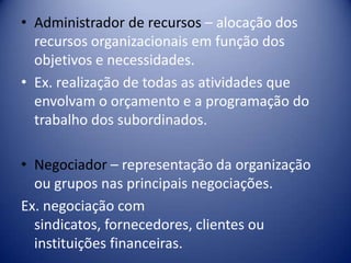 • Administrador de recursos – alocação dos
recursos organizacionais em função dos
objetivos e necessidades.
• Ex. realização de todas as atividades que
envolvam o orçamento e a programação do
trabalho dos subordinados.
• Negociador – representação da organização
ou grupos nas principais negociações.
Ex. negociação com
sindicatos, fornecedores, clientes ou
instituições financeiras.
 