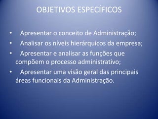 OBJETIVOS ESPECÍFICOS
• Apresentar o conceito de Administração;
• Analisar os níveis hierárquicos da empresa;
• Apresentar e analisar as funções que
compõem o processo administrativo;
• Apresentar uma visão geral das principais
áreas funcionais da Administração.
 