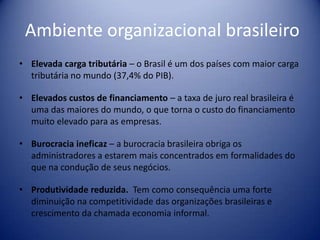 Ambiente organizacional brasileiro
• Elevada carga tributária – o Brasil é um dos países com maior carga
tributária no mundo (37,4% do PIB).
• Elevados custos de financiamento – a taxa de juro real brasileira é
uma das maiores do mundo, o que torna o custo do financiamento
muito elevado para as empresas.
• Burocracia ineficaz – a burocracia brasileira obriga os
administradores a estarem mais concentrados em formalidades do
que na condução de seus negócios.
• Produtividade reduzida. Tem como consequência uma forte
diminuição na competitividade das organizações brasileiras e
crescimento da chamada economia informal.
 