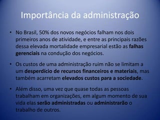 Importância da administração
• No Brasil, 50% dos novos negócios falham nos dois
primeiros anos de atividade, e entre as principais razões
dessa elevada mortalidade empresarial estão as falhas
gerenciais na condução dos negócios.
• Os custos de uma administração ruim não se limitam a
um desperdício de recursos financeiros e materiais, mas
também acarretam elevados custos para a sociedade.
• Além disso, uma vez que quase todas as pessoas
trabalham em organizações, em algum momento de sua
vida elas serão administradas ou administrarão o
trabalho de outros.
 