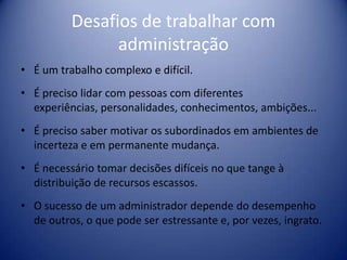 Desafios de trabalhar com
administração
• É um trabalho complexo e difícil.
• É preciso lidar com pessoas com diferentes
experiências, personalidades, conhecimentos, ambições...
• É preciso saber motivar os subordinados em ambientes de
incerteza e em permanente mudança.
• É necessário tomar decisões difíceis no que tange à
distribuição de recursos escassos.
• O sucesso de um administrador depende do desempenho
de outros, o que pode ser estressante e, por vezes, ingrato.
 