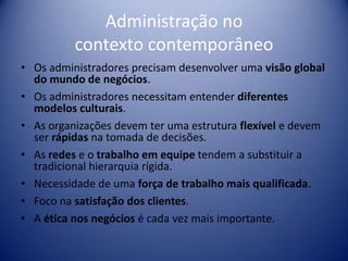 Administração no
contexto contemporâneo
• Os administradores precisam desenvolver uma visão global
do mundo de negócios.
• Os administradores necessitam entender diferentes
modelos culturais.
• As organizações devem ter uma estrutura flexível e devem
ser rápidas na tomada de decisões.
• As redes e o trabalho em equipe tendem a substituir a
tradicional hierarquia rígida.
• Necessidade de uma força de trabalho mais qualificada.
• Foco na satisfação dos clientes.
• A ética nos negócios é cada vez mais importante.
 