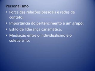 Personalismo
• Força das relações pessoais e redes de
contato;
• Importância do pertencimento a um grupo;
• Estilo de liderança carismática;
• Mediação entre o individualismo e o
coletivismo.
 