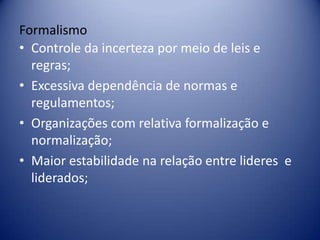 Formalismo
• Controle da incerteza por meio de leis e
regras;
• Excessiva dependência de normas e
regulamentos;
• Organizações com relativa formalização e
normalização;
• Maior estabilidade na relação entre lideres e
liderados;
 