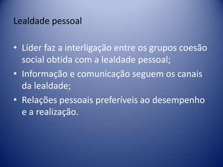 Lealdade pessoal
• Líder faz a interligação entre os grupos coesão
social obtida com a lealdade pessoal;
• Informação e comunicação seguem os canais
da lealdade;
• Relações pessoais preferíveis ao desempenho
e a realização.
 