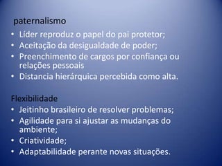 paternalismo
• Líder reproduz o papel do pai protetor;
• Aceitação da desigualdade de poder;
• Preenchimento de cargos por confiança ou
relações pessoais
• Distancia hierárquica percebida como alta.
Flexibilidade
• Jeitinho brasileiro de resolver problemas;
• Agilidade para si ajustar as mudanças do
ambiente;
• Criatividade;
• Adaptabilidade perante novas situações.
 