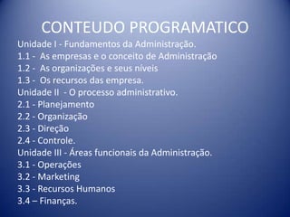 CONTEUDO PROGRAMATICO
Unidade I - Fundamentos da Administração.
1.1 - As empresas e o conceito de Administração
1.2 - As organizações e seus níveis
1.3 - Os recursos das empresa.
Unidade II - O processo administrativo.
2.1 - Planejamento
2.2 - Organização
2.3 - Direção
2.4 - Controle.
Unidade III - Áreas funcionais da Administração.
3.1 - Operações
3.2 - Marketing
3.3 - Recursos Humanos
3.4 – Finanças.
 