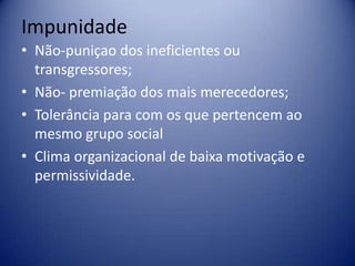 Impunidade
• Não-puniçao dos ineficientes ou
transgressores;
• Não- premiação dos mais merecedores;
• Tolerância para com os que pertencem ao
mesmo grupo social
• Clima organizacional de baixa motivação e
permissividade.
 