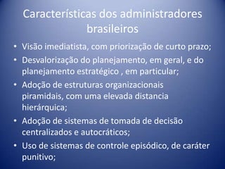 Características dos administradores
brasileiros
• Visão imediatista, com priorização de curto prazo;
• Desvalorização do planejamento, em geral, e do
planejamento estratégico , em particular;
• Adoção de estruturas organizacionais
piramidais, com uma elevada distancia
hierárquica;
• Adoção de sistemas de tomada de decisão
centralizados e autocráticos;
• Uso de sistemas de controle episódico, de caráter
punitivo;
 